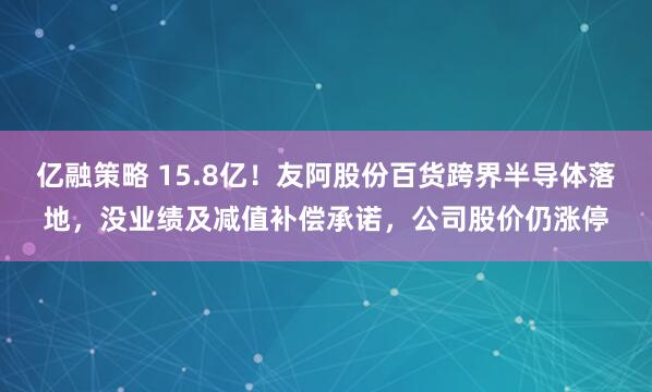 亿融策略 15.8亿！友阿股份百货跨界半导体落地，没业绩及减值补偿承诺，公司股价仍涨停