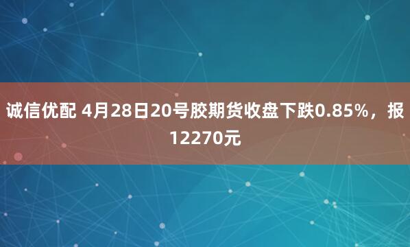 诚信优配 4月28日20号胶期货收盘下跌0.85%,报12270元