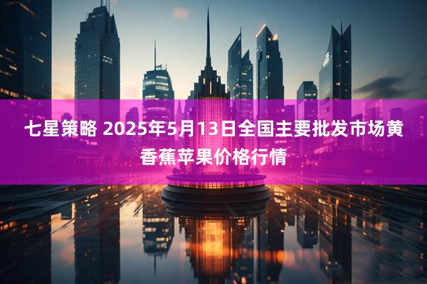七星策略 2025年5月13日全国主要批发市场黄香蕉苹果价格行情