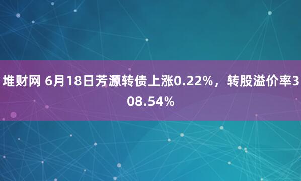 堆财网 6月18日芳源转债上涨0.22%,转股溢价率308.54%