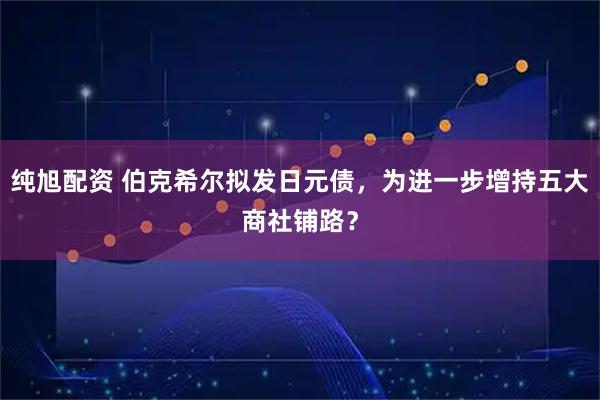 纯旭配资 伯克希尔拟发日元债,为进一步增持五大商社铺路?