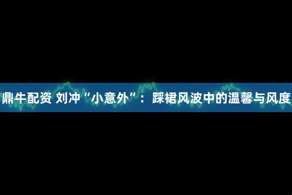 鼎牛配资 刘冲“小意外”:踩裙风波中的温馨与风度