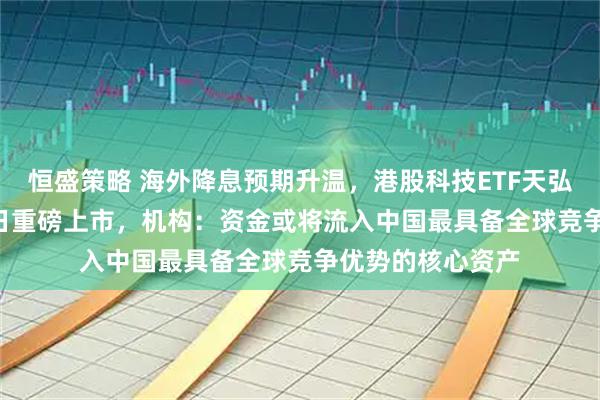 恒盛策略 海外降息预期升温,港股科技ETF天弘(159128)今日重磅上市,机构:资金或将流入中国最具备全球竞争优势的核心资产