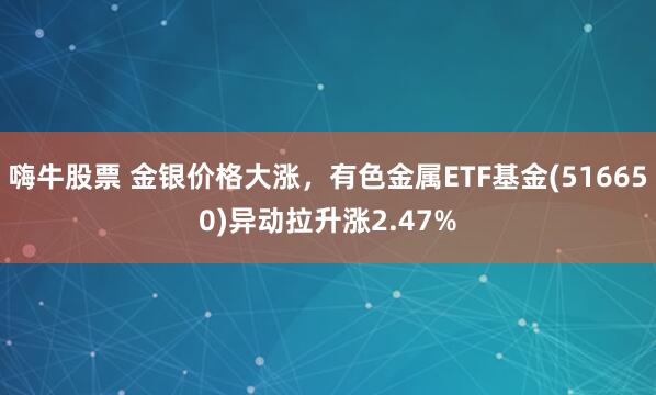 嗨牛股票 金银价格大涨,有色金属ETF基金(516650)异动拉升涨2.47%