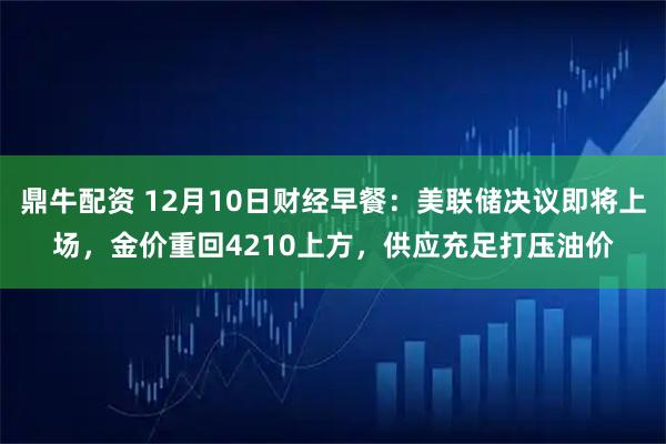 鼎牛配资 12月10日财经早餐：美联储决议即将上场，金价重回4210上方，供应充足打压油价