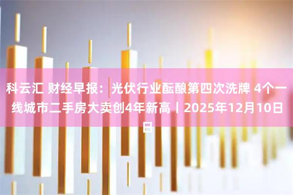 科云汇 财经早报：光伏行业酝酿第四次洗牌 4个一线城市二手房大卖创4年新高丨2025年12月10日