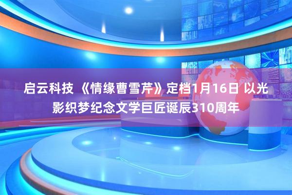 启云科技 《情缘曹雪芹》定档1月16日 以光影织梦纪念文学巨匠诞辰310周年