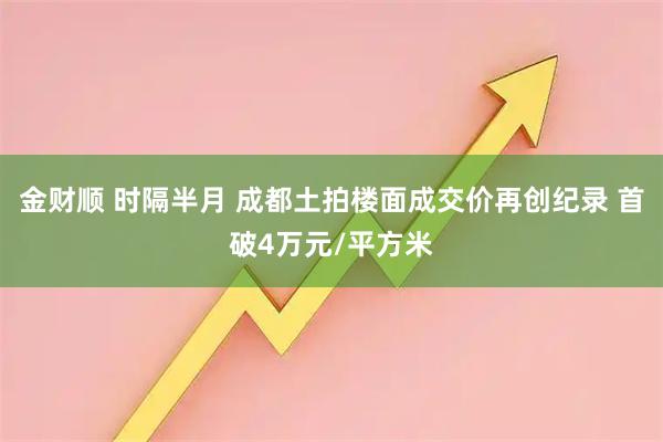 金财顺 时隔半月 成都土拍楼面成交价再创纪录 首破4万元/平方米