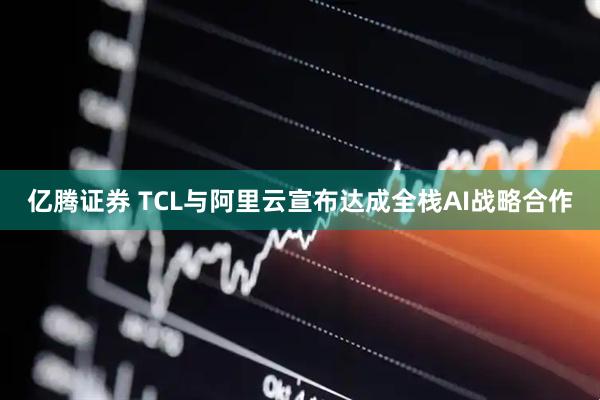 亿腾证券 TCL与阿里云宣布达成全栈AI战略合作