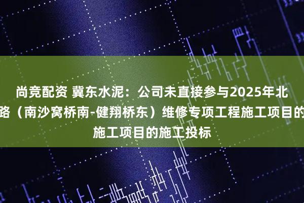 尚竞配资 冀东水泥：公司未直接参与2025年北京四环主路（南沙窝桥南-健翔桥东）维修专项工程施工项目的施工投标