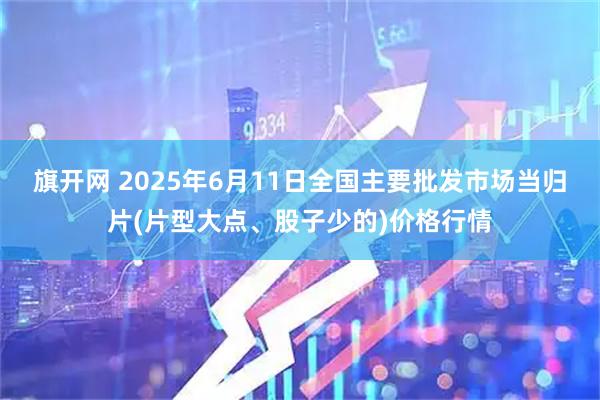 旗开网 2025年6月11日全国主要批发市场当归片(片型大点、股子少的)价格行情