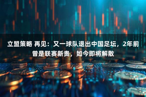 立盟策略 再见:又一球队退出中国足坛,2年前曾是联赛新贵,如今即将解散