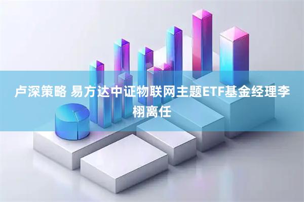 卢深策略 易方达中证物联网主题ETF基金经理李栩离任