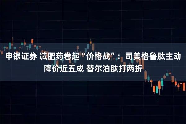 申银证券 减肥药卷起“价格战”：司美格鲁肽主动降价近五成 替尔泊肽打两折