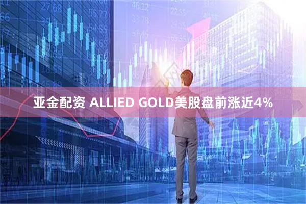 亚金配资 ALLIED GOLD美股盘前涨近4%