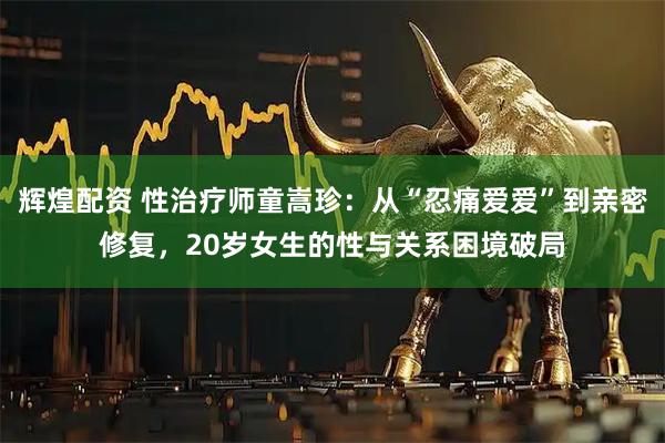 辉煌配资 性治疗师童嵩珍:从“忍痛爱爱”到亲密修复,20岁女生的性与关系困境破局