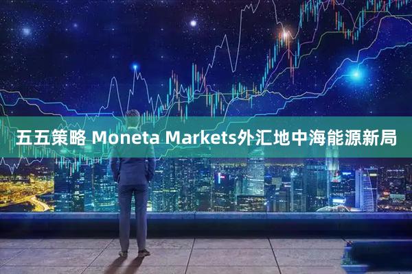 五五策略 Moneta Markets外汇地中海能源新局