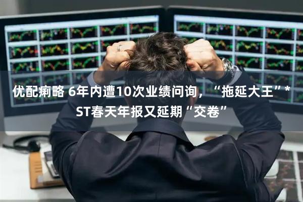优配痢略 6年内遭10次业绩问询，“拖延大王”*ST春天年报又延期“交卷”