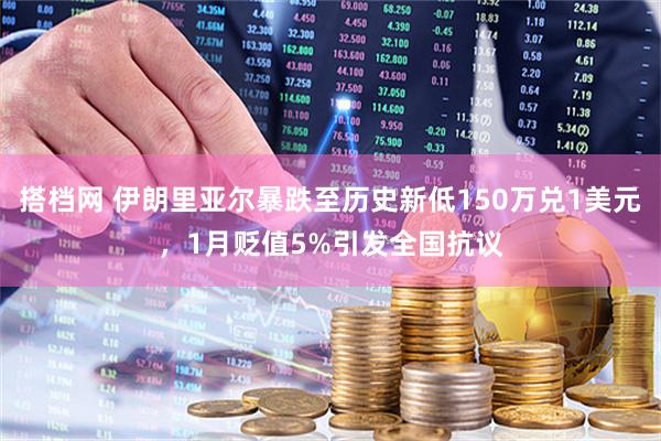 搭档网 伊朗里亚尔暴跌至历史新低150万兑1美元，1月贬值5%引发全国抗议