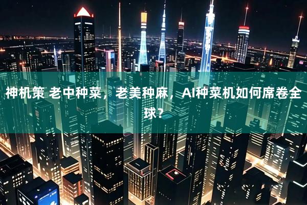 神机策 老中种菜,老美种麻,AI种菜机如何席卷全球?