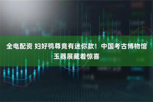 全电配资 妇好鸮尊竟有迷你款!中国考古博物馆玉器展藏着惊喜
